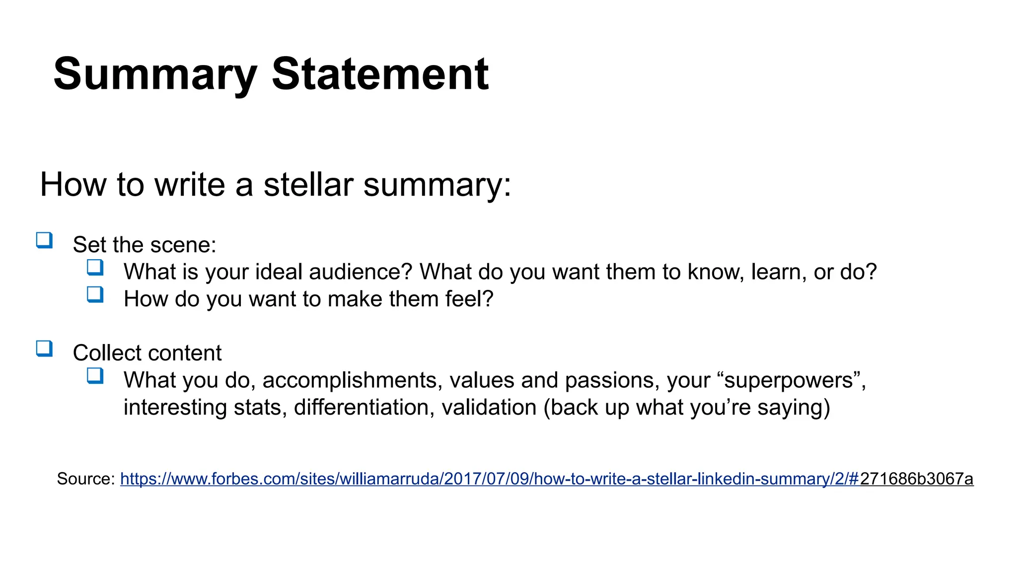 Summary Statement
How to write a stellar summary:
 Set the scene:
 What is your ideal audience? What do you want them to know, learn, or do?
 How do you want to make them feel?
 Collect content
 What you do, accomplishments, values and passions, your “superpowers”,
interesting stats, differentiation, validation (back up what you’re saying)
Source: https://www.forbes.com/sites/williamarruda/2017/07/09/how-to-write-a-stellar-linkedin-summary/2/#271686b3067a
 
