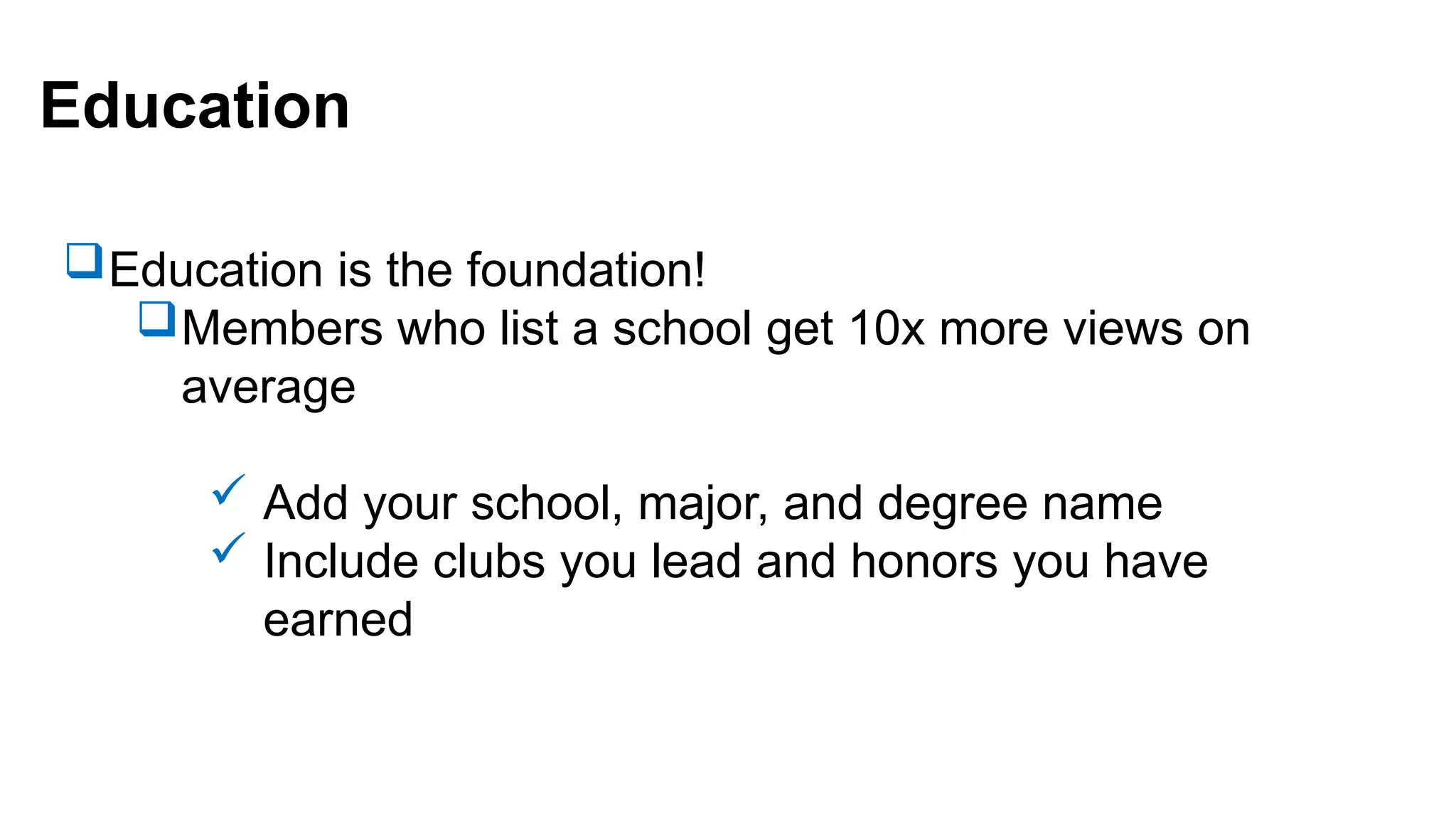 Education
Education is the foundation!
Members who list a school get 10x more views on
average
 Add your school, major, and degree name
 Include clubs you lead and honors you have
earned
 