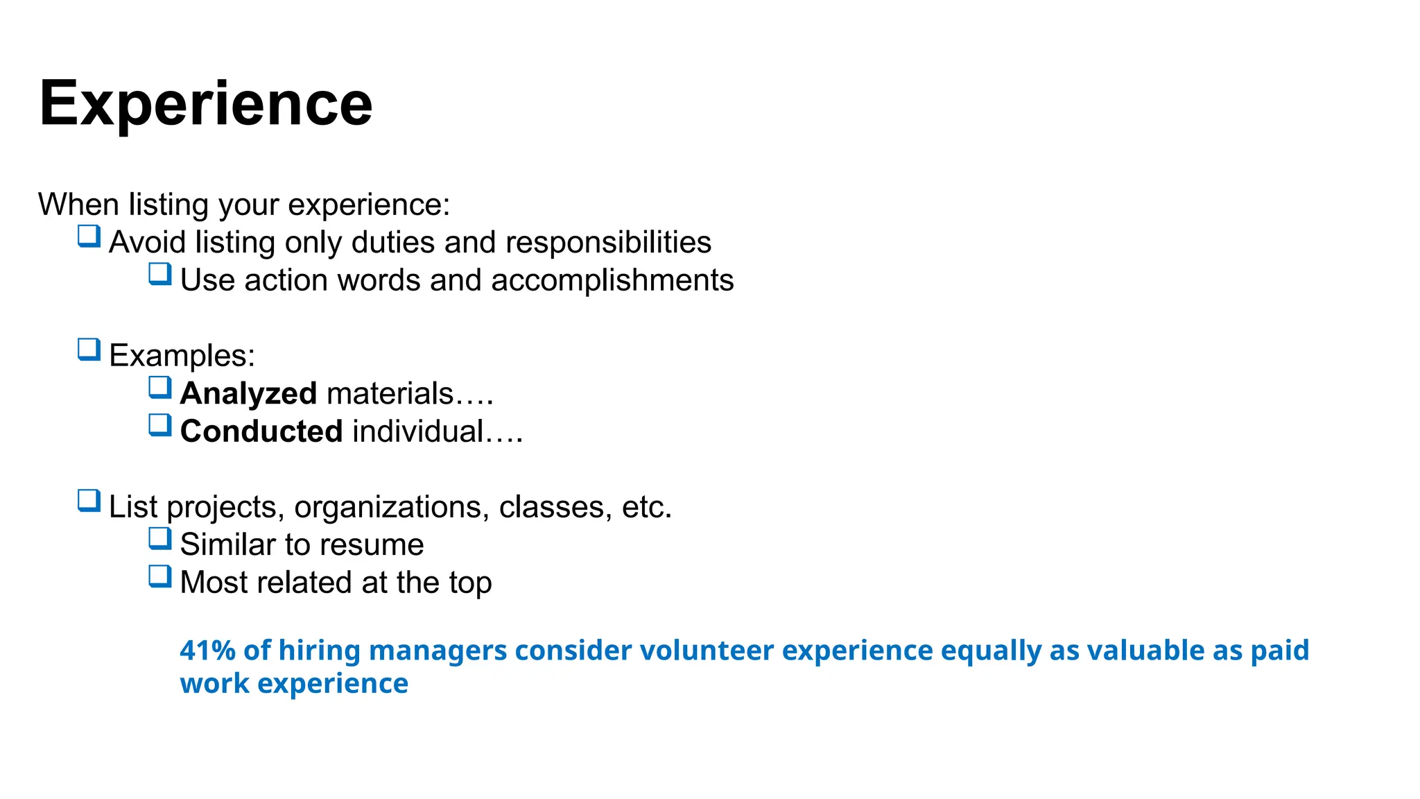 Experience
When listing your experience:
 Avoid listing only duties and responsibilities
 Use action words and accomplishments
 Examples:
 Analyzed materials….
 Conducted individual….
 List projects, organizations, classes, etc.
 Similar to resume
 Most related at the top
41% of hiring managers consider volunteer experience equally as valuable as paid
work experience
 