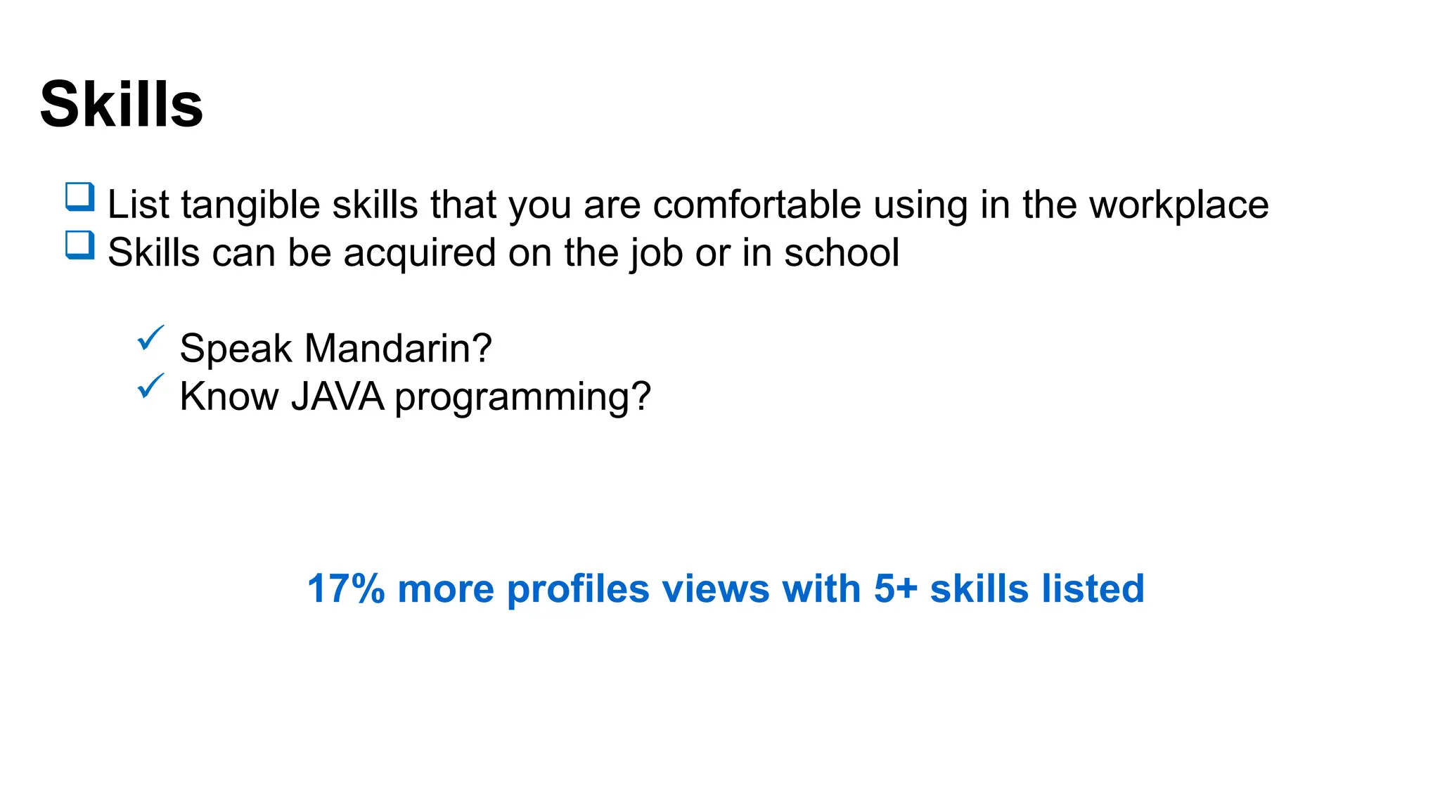 Skills
 List tangible skills that you are comfortable using in the workplace
 Skills can be acquired on the job or in school
 Speak Mandarin?
 Know JAVA programming?
17% more profiles views with 5+ skills listed
 