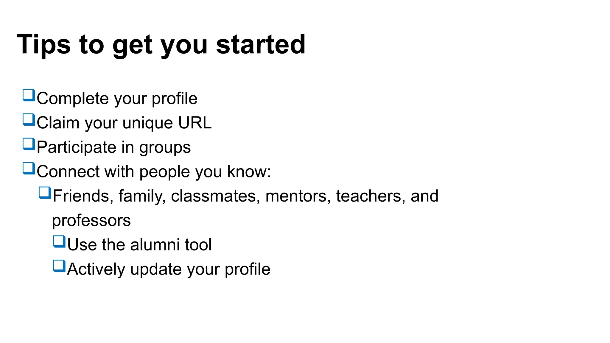Tips to get you started
Complete your profile
Claim your unique URL
Participate in groups
Connect with people you know:
Friends, family, classmates, mentors, teachers, and
professors
Use the alumni tool
Actively update your profile
 