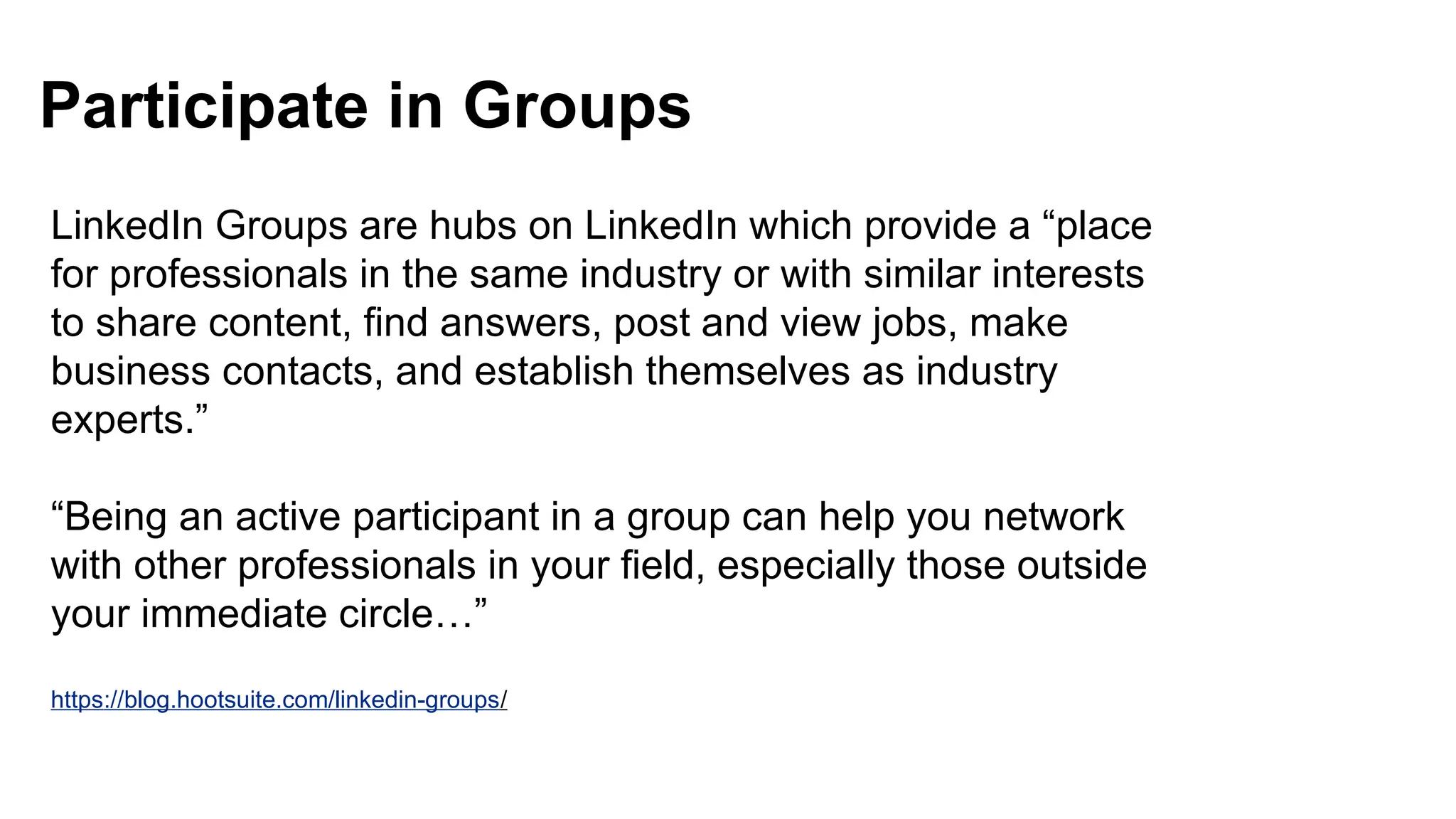 Participate in Groups
https://blog.hootsuite.com/linkedin-groups/
LinkedIn Groups are hubs on LinkedIn which provide a “place
for professionals in the same industry or with similar interests
to share content, find answers, post and view jobs, make
business contacts, and establish themselves as industry
experts.”
“Being an active participant in a group can help you network
with other professionals in your field, especially those outside
your immediate circle…”
 