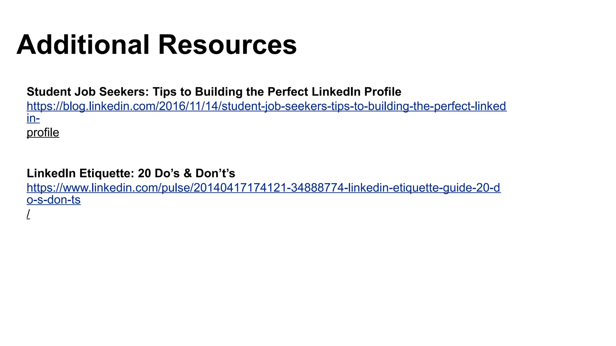 Student Job Seekers: Tips to Building the Perfect LinkedIn Profile
https://blog.linkedin.com/2016/11/14/student-job-seekers-tips-to-building-the-perfect-linked
in-
profile
LinkedIn Etiquette: 20 Do’s & Don’t’s
https://www.linkedin.com/pulse/20140417174121-34888774-linkedin-etiquette-guide-20-d
o-s-don-ts
/
Additional Resources
 