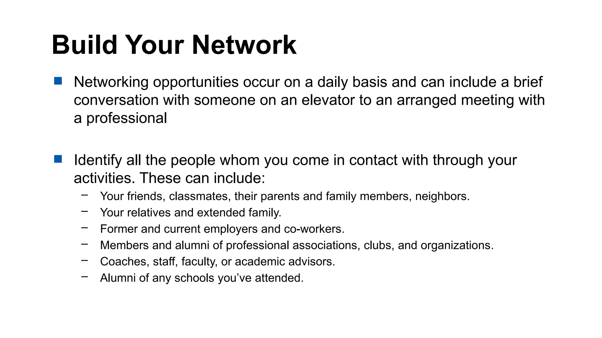 Build Your Network
 Networking opportunities occur on a daily basis and can include a brief
conversation with someone on an elevator to an arranged meeting with
a professional
 Identify all the people whom you come in contact with through your
activities. These can include:
– Your friends, classmates, their parents and family members, neighbors.
– Your relatives and extended family.
– Former and current employers and co-workers.
– Members and alumni of professional associations, clubs, and organizations.
– Coaches, staff, faculty, or academic advisors.
– Alumni of any schools you’ve attended.
 