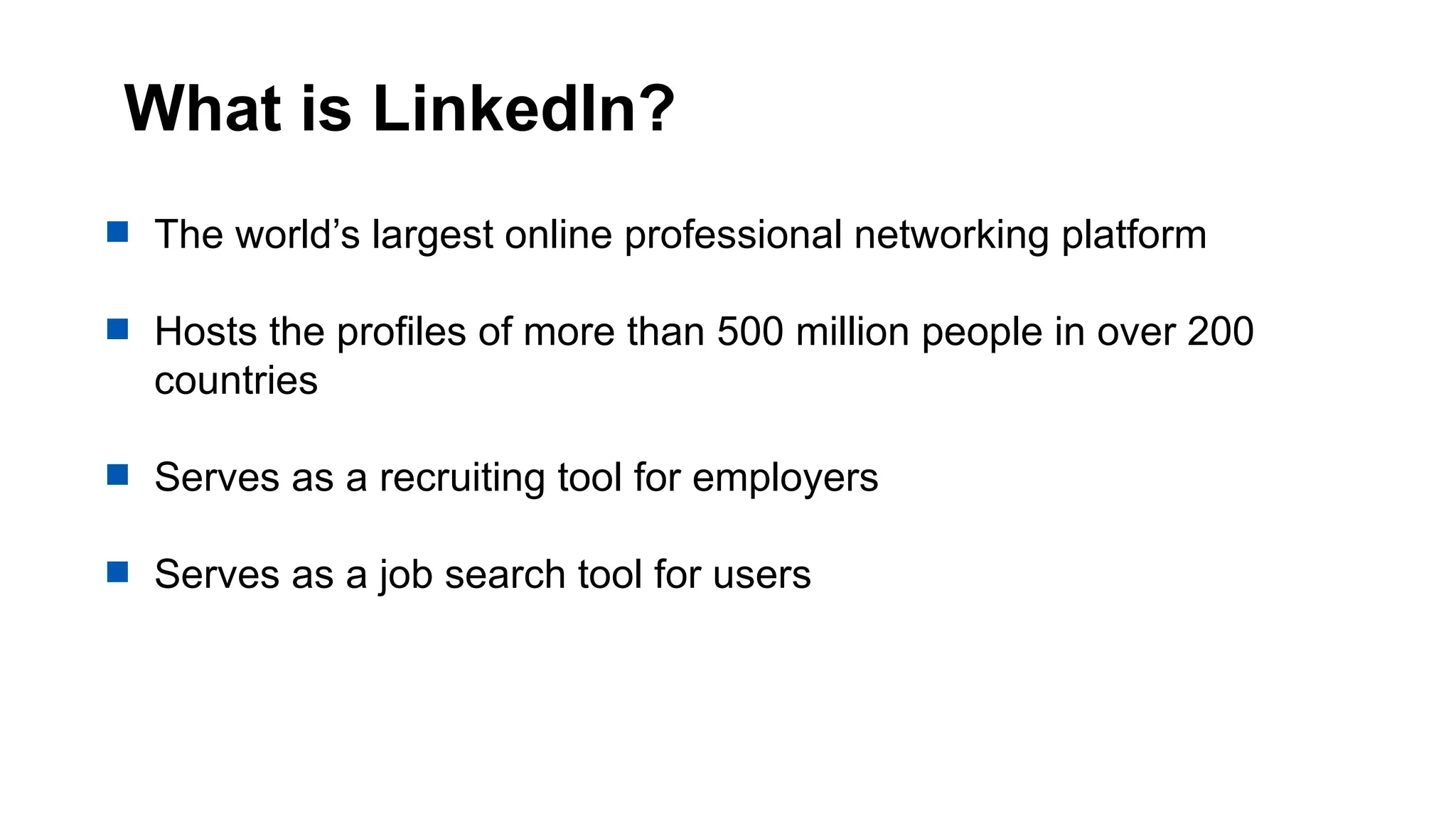What is LinkedIn?
 The world’s largest online professional networking platform
 Hosts the profiles of more than 500 million people in over 200
countries
 Serves as a recruiting tool for employers
 Serves as a job search tool for users
 