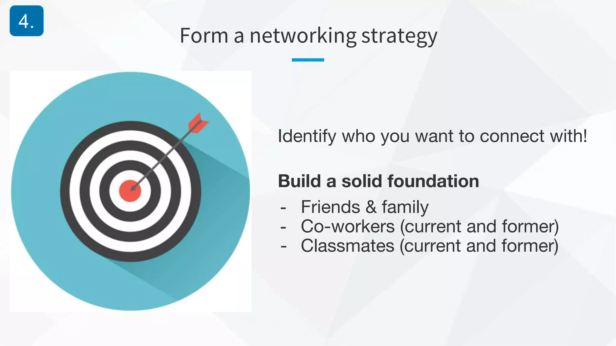 Form a networking strategy
4.
Identify who you want to connect with!
Build a solid foundation
- Friends & family
- Co-workers (current and former)
- Classmates (current and former)
 