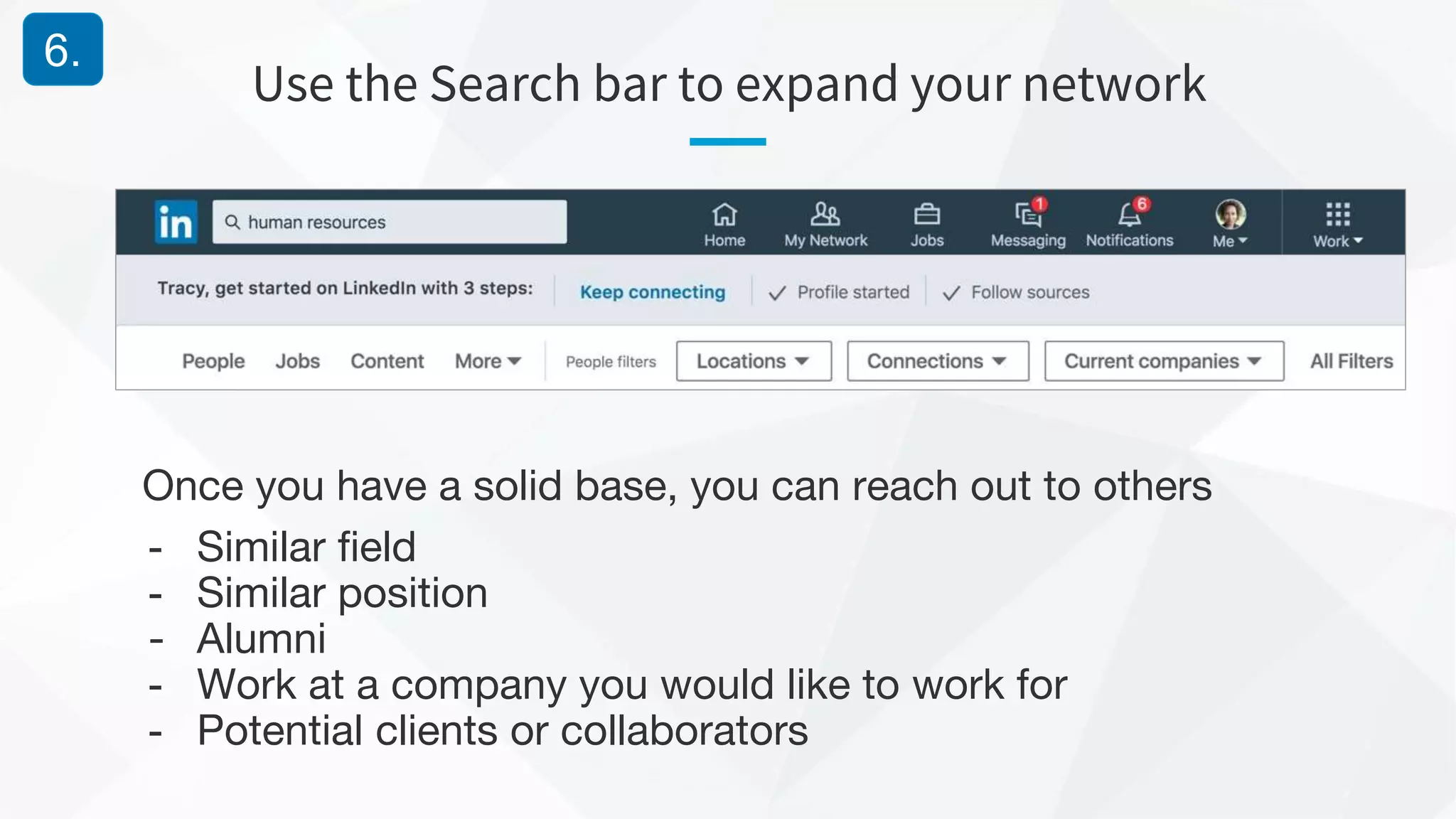 Use the Search bar to expand your network
6.
Once you have a solid base, you can reach out to others
- Similar field
- Similar position
- Alumni
- Work at a company you would like to work for
- Potential clients or collaborators
 