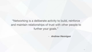 “Networking is a deliberate activity to build, reinforce
and maintain relationships of trust with other people to
further your goals.”
- Andrew Hennigan
11
 