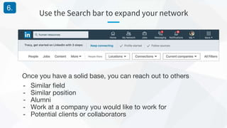 Use the Search bar to expand your network
6.
Once you have a solid base, you can reach out to others
- Similar field
- Similar position
- Alumni
- Work at a company you would like to work for
- Potential clients or collaborators
 
