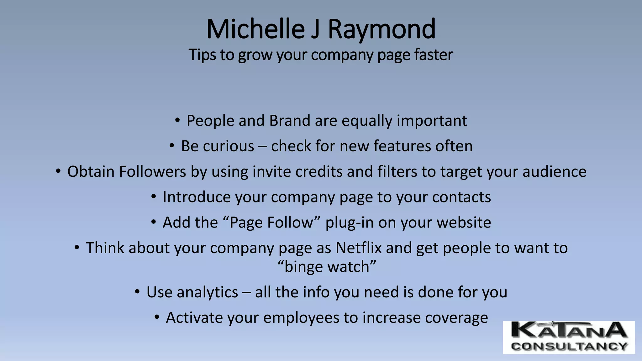 • People and Brand are equally important
• Be curious – check for new features often
• Obtain Followers by using invite credits and filters to target your audience
• Introduce your company page to your contacts
• Add the “Page Follow” plug-in on your website
• Think about your company page as Netflix and get people to want to
“binge watch”
• Use analytics – all the info you need is done for you
• Activate your employees to increase coverage
Michelle J Raymond
Tips to grow your company page faster
 