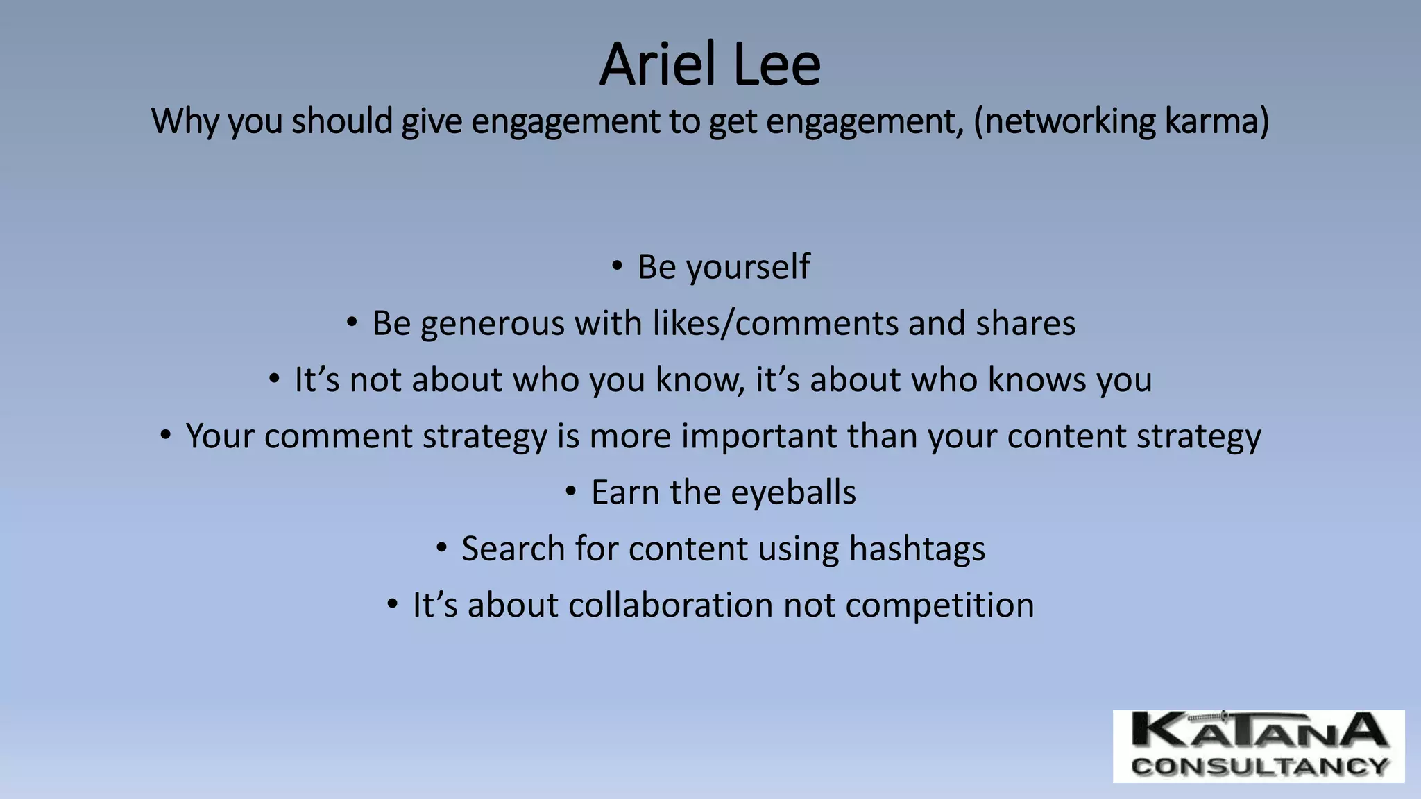 • Be yourself
• Be generous with likes/comments and shares
• It’s not about who you know, it’s about who knows you
• Your comment strategy is more important than your content strategy
• Earn the eyeballs
• Search for content using hashtags
• It’s about collaboration not competition
Ariel Lee
Why you should give engagement to get engagement, (networking karma)
 