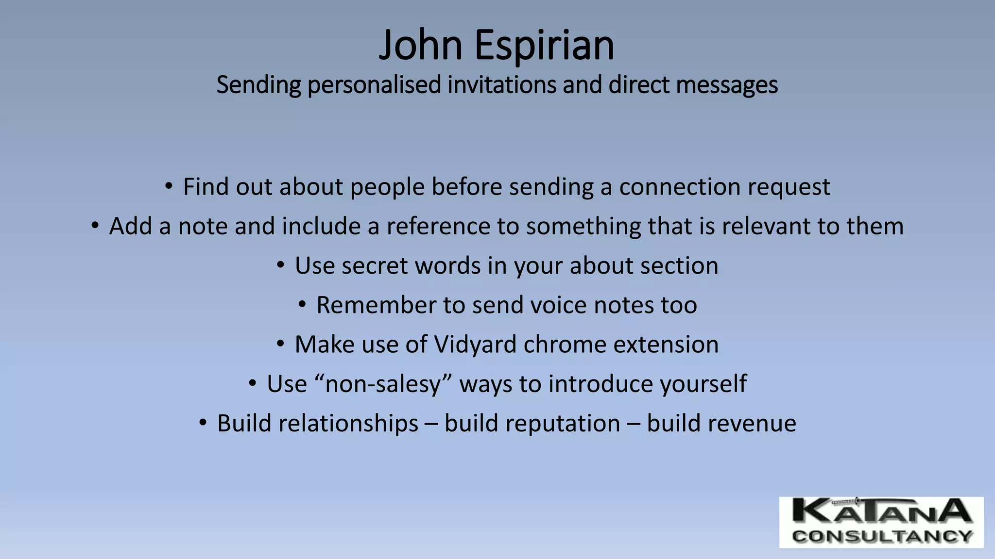 • Find out about people before sending a connection request
• Add a note and include a reference to something that is relevant to them
• Use secret words in your about section
• Remember to send voice notes too
• Make use of Vidyard chrome extension
• Use “non-salesy” ways to introduce yourself
• Build relationships – build reputation – build revenue
John Espirian
Sending personalised invitations and direct messages
 