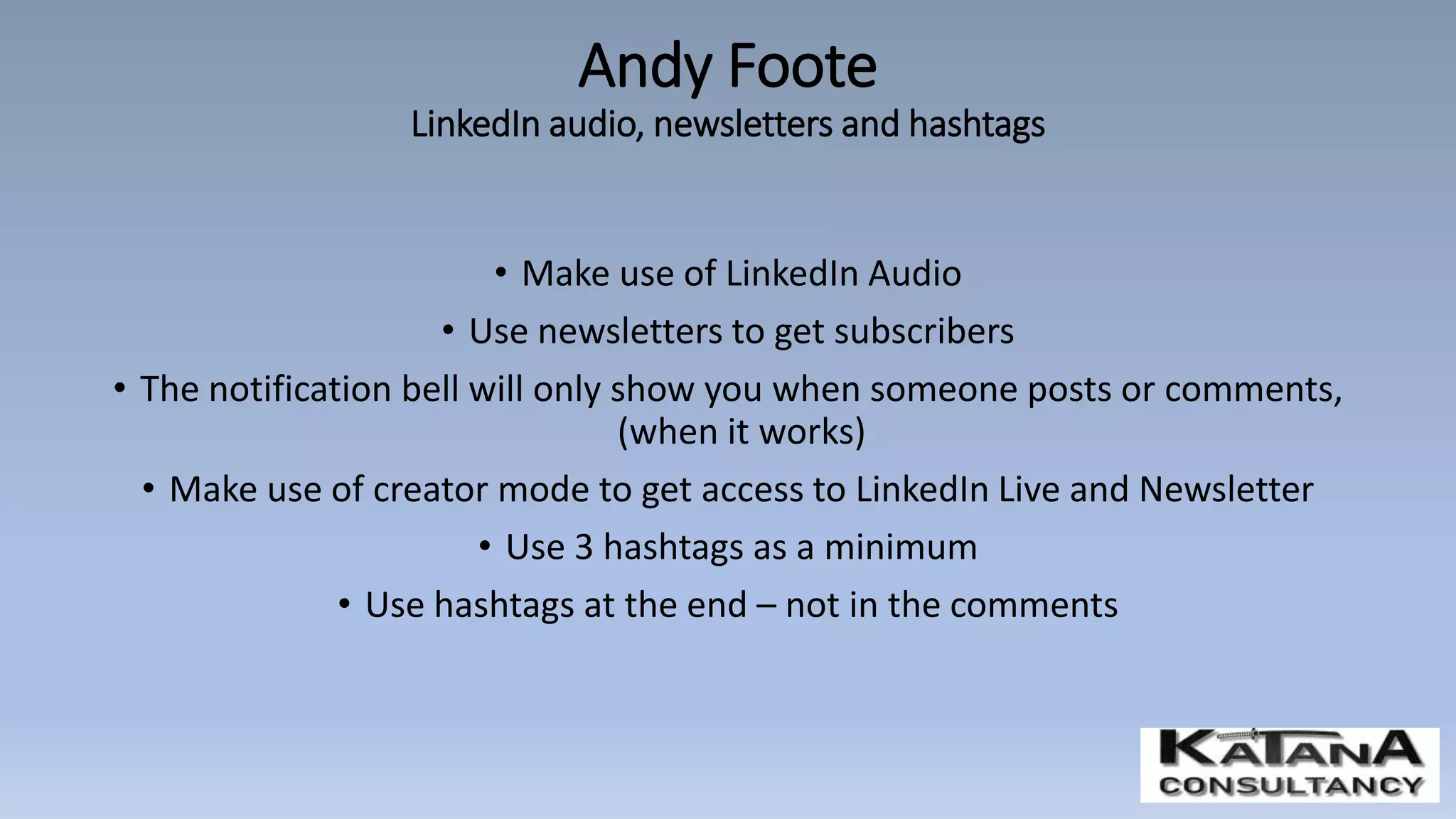 • Make use of LinkedIn Audio
• Use newsletters to get subscribers
• The notification bell will only show you when someone posts or comments,
(when it works)
• Make use of creator mode to get access to LinkedIn Live and Newsletter
• Use 3 hashtags as a minimum
• Use hashtags at the end – not in the comments
Andy Foote
LinkedIn audio, newsletters and hashtags
 