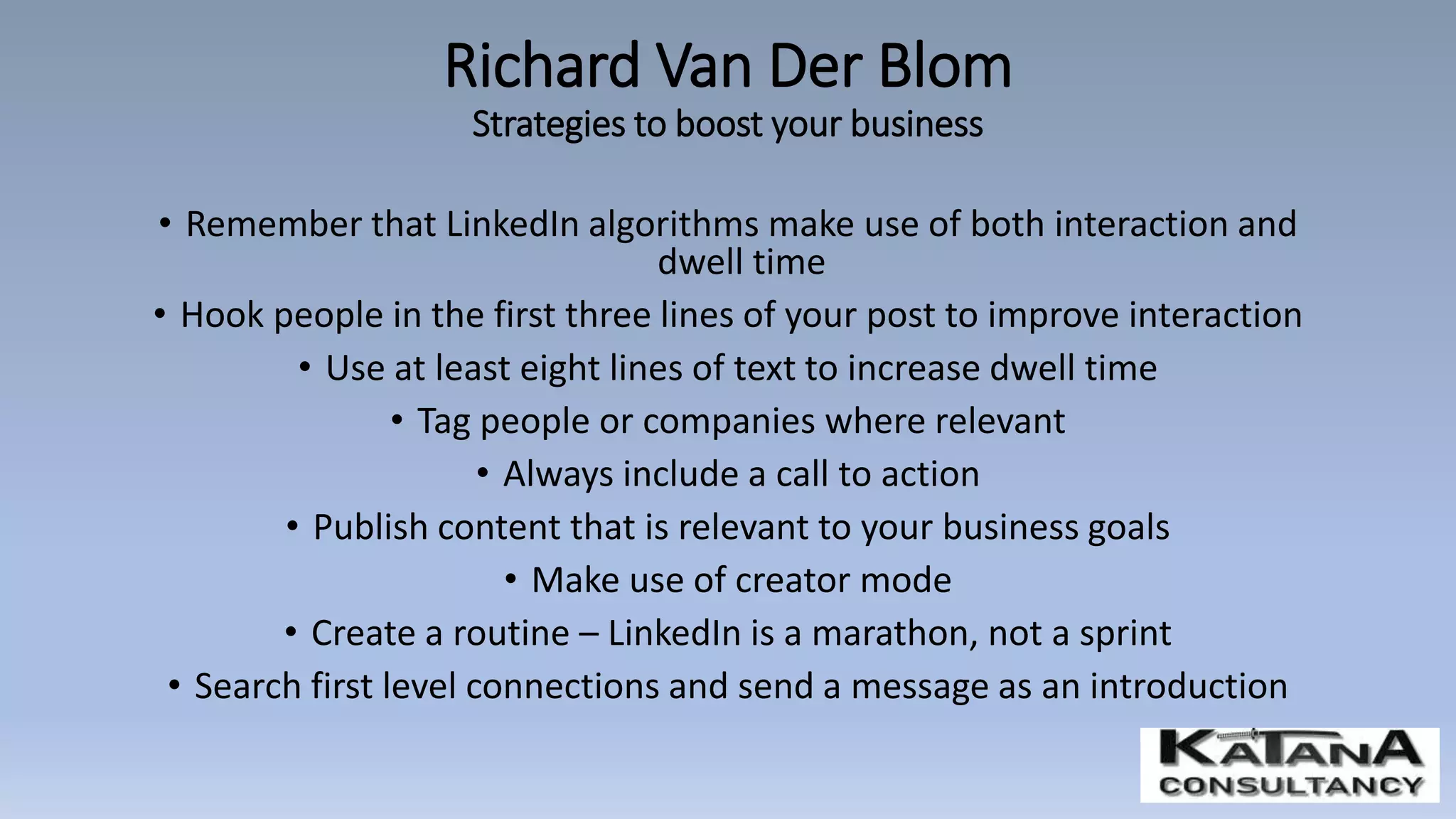 • Remember that LinkedIn algorithms make use of both interaction and
dwell time
• Hook people in the first three lines of your post to improve interaction
• Use at least eight lines of text to increase dwell time
• Tag people or companies where relevant
• Always include a call to action
• Publish content that is relevant to your business goals
• Make use of creator mode
• Create a routine – LinkedIn is a marathon, not a sprint
• Search first level connections and send a message as an introduction
Richard Van Der Blom
Strategies to boost your business
 