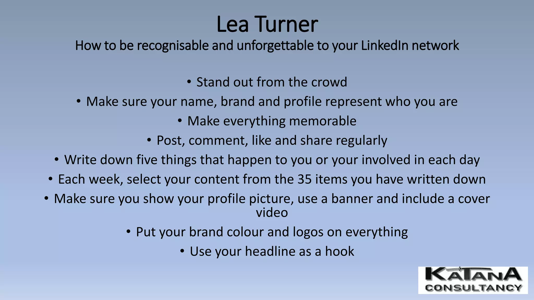 • Stand out from the crowd
• Make sure your name, brand and profile represent who you are
• Make everything memorable
• Post, comment, like and share regularly
• Write down five things that happen to you or your involved in each day
• Each week, select your content from the 35 items you have written down
• Make sure you show your profile picture, use a banner and include a cover
video
• Put your brand colour and logos on everything
• Use your headline as a hook
Lea Turner
How to be recognisable and unforgettable to your LinkedIn network
 