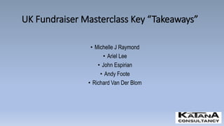 UK Fundraiser Masterclass Key “Takeaways”
• Michelle J Raymond
• Ariel Lee
• John Espirian
• Andy Foote
• Richard Van Der Blom
 