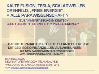KALTE FUSION, TESLA, SKALARWELLEN,
DREHFELD, „FREIE ENERGIE”..
= ALLE PARAWISSENSCHAFT? (TEIL 1 VON 2)
(ZUSAMMENFASSUNG IN DEUTSCH)
COLD FUSION : “FREE ENERGY” = PSEUDO SCIENCE?
BEN RUSUISIAK
NEW NATURE PARADIGM TECH ANALYSIS
VANCOUVER, BC, CANADA, Updated Dec15, 2016
www.linkedin.com/in/newnatureparadigm
!
DAS NEUE PARADIGMA FÜR DIE CLEANTECH ENERGIE
MIT GEO- SOZIO FINANZIELLEN AUSWIRKUNGEN
THE NEW PARADIGM ON CLEANTECH ENERGY
WITH GEO-SOCIO-FINANCIAL IMPACT
 