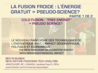 LA FUSION FROIDE : L’ÉNERGIE
GRATUIT = PSEUDO-SCIENCE?
COLD FUSION : “FREE ENERGY”
= PSEUDO SCIENCE?
BEN RUSUISIAK
NEW NATURE PARADIGM TECH ANALYSIS
VANCOUVER, BC, CANADA, Updated Dec15, 2016
www.linkedin.com/in/newnatureparadigm
!
LE NOUVEAU PARADIGME DES TECHNOLOGIES DE
L’ÉNERGÉTIQUE AVEC L'IMPACT GÉOGRAPHIQUE,
POLITIQUE ET ÉCONOMIQUE
THE NEW PARADIGM ON CLEANTECH ENERGY
WITH GEO-SOCIO-FINANCIAL IMPACT
PARTIE 1 DE 2
 