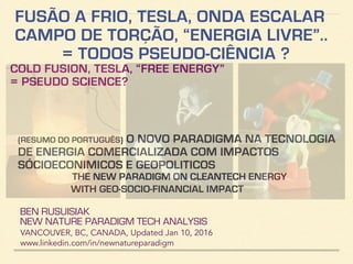 FUSÃO A FRIO, TESLA, ONDA ESCALAR
CAMPO DE TORÇÃO, “ENERGIA LIVRE”..
= TODOS PSEUDO-CIÊNCIA ?
COLD FUSION, TESLA, “FREE ENERGY”
= PSEUDO SCIENCE?
BEN RUSUISIAK
NEW NATURE PARADIGM TECH ANALYSIS
VANCOUVER, BC, CANADA, Updated Dec 10, 2016
www.linkedin.com/in/newnatureparadigm
(RESUMO DO PORTUGUÊS) O NOVO PARADIGMA NA TECNOLOGIA
DE ENERGIA COMERCIALIZADA COM IMPACTOS
SÓCIOECONIMICOS E GEOPOLITICOS
THE NEW PARADIGM ON CLEANTECH ENERGY
WITH GEO-SOCIO-FINANCIAL IMPACT
PART 1 OF 2
 