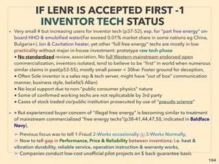 104
• ■ Under-Utilized Methane
Unconventional extraction method of regular Natural Gas: Unclear differentiation from
existing Natural Gas. Magnitude of supply volume seems to far exceed existing reserve
of conventional hydrocarbon hence highlighted here as occasionally lower cost energy
• ●1 Methane Hydrate-Clathrate/Gas Hydrate: Conﬁrmed to be located mostly either
offshore near continental shelf area ocean bottom, or Permafrost land underground in
polar regions(Messoyakha gas ﬁeld: Gazprom Neft: only publicly known full time large
volume operation), or in high altitude permafrost region(Qiangtang Basin China+).
Crystalized Methane combined with water in speciﬁc geometric form, as mantle
derived methane surfacing into ocean/near surface is trapped in water under high
pressure and low temperature. This ice like formation can remain so under pressure at
substantially above 0°C temperature(mainstream approved idea). Recoverable
accumulation is so far found to be 100m to several kilometres thick.
• General mainstream consensus available volume at least exceeds entire conventional
hydrocarbon resources(some "economically incorrect science" use nations such as
China/Russia projects order[s] of magnitude higher). Highly disruptive information as
this can undermine proﬁtable "peak oil" appeal & cause overﬂooding of energy market
if extracted in mass. Although current test overall production cost is higher than
Natural Gas from deep ocean, land base extraction can be already on par or lower due
to shallowness, & this will likely easily go lowest cost in high fuel cost regions as full
operation occurs: -->> continue
OCCASIONALLY “LOWEST COST” ENERGY:
CLEAN UNDER-UTILIZED METHANE
 