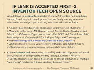 linkedin.com/in/newnatureparadigm - Ben Rusuisiak, Vancouver BC, Canada 105
• -->> cont: ■ Under-Utilized Methane : ●1 Methane Hydrate-Clathrate/Gas Hydrate:
• Most of gas hydrate or a portion of ocean bottom hydrate can use conventional drilling
& extraction related methods, No need for economically & environmentally expensive
fracking, Shallower depth than many natural gas wells: depth is 100m+ range in Arctic,
500m+ in other regions etc, land or water. But so far indication is drilling might need
to be moved to nearby area quicker than regular gas wells if based on existing
technology - if same tech is used higher cost? Studying the past track record shows, if
exploiting this resource is important to mainstream group they would usually come up
with "revolutionary" new technology in few years (eg fracking for Shale oil or deep well
developing methods etc.). Currently ofﬁcially applied or tested main methods are
Thermal injection(hot water/steam), Depressurization, & CO2 replacement methods
etc.
• Temporal wells: Ignik Sikumi(US), Mallik(Canada), Atsumi Peninsula 400m off Coast
(Japan), Permanent types;(Mount Elbert)(US), all negligible production volume
(0.01million m3/day range): Some of known participators: ConocoPhillips, BP, Vnnigaz
Gazprom «Газпром ВНИИГАЗ», Oil and Natural Gas Corporation of India, GNS
Science, German gas hydrate initiative, 日本メタンハイドレート調査 JMH, JAPEX 石油資源開発,
• Also smaller private operators participation: Hydrate Resources Corporation+
OCCASIONALLY “LOWEST COST” ENERGY:
CLEAN UNDER-UTILIZED METHANE -2
• 广州海洋地质调查局, 中国地质调查局, 가스하이드레이트 사업단 Gas Hydrate R&D Organization
 