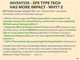 108
• Senior Western scientists followed academic protocol for peer review
1-LENR-Cold fusion: Low Energy Nuclear Reaction -1989, Heat generates as H2
(hydrogen) in water interacts with catalyst(Ni-nickel, Pd-palladium etc) at electrolysis
when stimulus applied(heat, current, resonance+)(Pons, Fleischmann), Unexplainable
side effects: of helium produced(partly similar to nuclear fusion) but very minute
neutron/tritium/x-ray, and no gamma ray
2-Cavitation: Micro bubble fusion / Sonoluminescence / Acoustic-ultrasonic cavitation—
2002, Extract energy from imploding & light emitting bubble in liquid by acoustic wave
excitation, “Semi science legal” mechanics(Taleyarkan et al+)
• ■ Both linked via “solid state fusion” phenomena elements
■ Many repeated previous mainstream claims(LENR since 1925, Cavitation 1978, but
above were observed by “top mainstream scientists” triggered ﬁrst serious review、
■ Mainstream fusion: some systems cost hundreds of million$+/yr(also p133-135)
-ICF: Inertial Conﬁnement(US National Ignition Facility+)
-MCF: Magnetic Conﬁnement(ITER- Tokamak, 30+ others) 、
■ LENR & Cavitation quickly “proven false”, “No results” fusion$ criticized, yet “COP>1”
Hydrodynamic + Sonic Cavitation was already commercialized in Ex-soviet nations(p92)
and scientists win national invention award(Kazakhstan+ : V Kuchin+)
MAINSTREAM “PSEUDOSCIENTIFIC
FREE ENERGY” CLAIMS
 