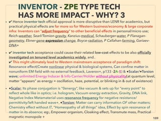 109
ACADEMIA'S LENR-CAVITATION
-VS- INVENTOR TECH
• ■ Similar physics law breaking mechanics & “anomalies” both at LENR-Cavitation &
inventor techs, but latter more openly admit
■ Past main academics explain related mechanics(Webb, Kelvin, TJJ See, Dirac, Faraday,
Whittaker, W Crookes, Poynting, Loschmidt, Kaluza, Maxwell, Myshkin+)
■ Covert compartmentalized inventor type “pseudoscience” including gravity ﬁeld
propulsion(Bushman, Car Rosin, Rob Wood, W Pawalek, J Black,McCandlish, D Morris+)
• ■ LENR-Cavitation both seem to have similarity to inventor tech. As of 2016, some of
their scientists still ignore inventor type tech believing there is no validity in non
academic peer reviewed data while increasing number is suspecting its link.
■ But almost all of following pages’ inventor type techs were investigated in depth or
developed & a few commercialized(eg Potapov, Mustafayev+) by Russian/ex-Soviet
university/institute academic: signiﬁcant diversity allowed unlike West(many worry about
no future promotion, not getting grant, or sometimes even losing job when openly
discuss outside of set narrative in scientiﬁc "indisputable facts" or even geopolitical info)
• Science in Russia even in Soviet times, while data access from West was often
restricted, was generally more free than West including less compartmentalization.
But Soviets banned genetics, cybernetics(mind control link, deemed classiﬁed), &
non-marxist philosophy/economics by reasoning “bourgeois pseudoscience”.
Sociological data was also falsiﬁed/classiﬁed for counter intel purpose against West
 