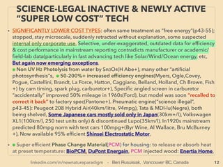 12
SCIENCE-ACCEPTED “FREE ENERGY”
5 PIEZOELECTRIC III VARIATIONS
• —>>continued: FREE ENERGY TYPES; ■ Microcurrent Energy Harvesters: ■2 Piezoelectricity:
Others: Wearables(Flexous BV - Kinergizer+), Tire sensor for transport or mining trucks
(Transense, SilentSensors+), Spray paint on surface to make it a generator (www.munekata.jp/
eh/), PVDF based /pyroelectric/thermoelectric & Piezoelectric functioning soft thin polymer ﬁlm
(Kureha Kagaku), Self charging by human motion Small ﬂashlight(株式会社スライブ– 圧電素子+)
Pacemaker sensor from heartbeat(KAIST, smart-MEMPHIS Silex [enhanced harvesting by MEMS
PZT: Lead zirconate titanate]+), People movement surveillance by step-in mattress tracking
(東リ イーテリア),
SOME OF OTHER PIEZO, PIEZO LIKE MECHANICS, or SYNERGIZED COMBO:
i -ElectroStrictive Polymer(change shape or lengthen under electric ﬁeld or vice versa,
signiﬁcant degree of actuation occurs by electricity applied & used for artiﬁcial muscle) for
much increased efﬁciency(Mcknight & Mcginnis+) even if electric ﬁeld needs to be generated
for power harvesting, likely already in military use for much higher macro level power
generation. ii-Simiar to above "i" but very soft super stretchable Dielectric Elastomer is low cost
material and useable for wave/hydro energy(Softgen Univ Auckland+): 1w per human step
range. 0.1mm thick elastic rubber paper like "power generating rubber" with 2 to 10 times
higher than conventional piezo material(Ricoh), 、
iii-Radio Frequency harvesting by piezo system with cantilever system(Mahmoud Al Ahmad+),
iv-Far more minute level vibration sensitive Nanostructure or NanoWire/NEMS
(NanoElectroMechanical Systems) can be much more efﬁcient than conventional piezoelectric
(KAIST: Keon Jae Lee+), v-Other mechanical combination are explored and deemed to have
advantages: Shape Memory Alloy(SMA, by temperature change)(p54), Magnetic Shape
Memory Alloy(MSMA)(AdaptaMat Oy: MSMA without piezo combo),
 
