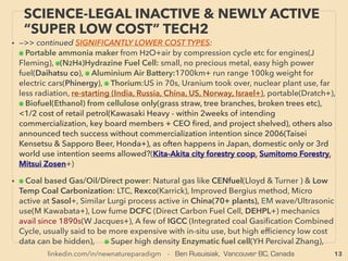 13
SCIENCE-ACCEPTED “FREE ENERGY”
6 EM INDUCTION, RF RECTENNA
• —>>continued: FREE ENERGY TYPES; ■ Microcurrent Energy Harvesters:
■3 ElectroMagnetic Induction from vibration or motion: magnet oscillates on cantilever/spring with
coil wrapping it around to generate electricity from ambient sound or vibration(Perpetuum,
Adamant jp, Star Micronics, MicroStrain +), using oscillating move/EM ﬁeld of outside of device
using rotating or vertical motion(Joulefusion+), Focus on low end 5hz frequency recovery for
spotting personnel & harvesting energy in ofﬁce/factory(Mono-wireless+): eg walking sound on
carpet. Random directional motion into rotational energy to drive generator, similar to gyro
mechanics(Witt Energy+): this company aims for industrial size generator. Human motion based
battery charger for phones(AMPY Live Charged), 、
■4# Ambient & purpose-broadcasted RF wave frequency Harvester & Rectenna: Harvests
electromagntic wave usually Radio Frequency range & convert to DC electricity(This section deals
up to 10Ghz. As for 10-30,000Ghz range Rectenna[Terahertz & Far InfraRed], see p50 •i for
industrial sized electricity generation). Some can only Harvest from purpose intended directed
broadcaster-receiver set, as well as inadvertent 10m range 3rd party strong signal(Cymbet
EnerChip, ZF Switches & Sensors, Nowi Energy+). 、
But actually far away ambient radio wave(from WiFi, wireless phone, power line, lightning or RF
range electric motor noise etc) harvester did exist from yr2000s(RCA Airpower, withdrawn twice
after media debunking, probably consumer directed marketing exaggerated their reaction as
happens often for disruptive energy tech), and now available again(Drayson Freevolt, PowerCast
Corp, Nikola Labs+), Much more robust battery charger for dual mode low frequency EM ﬁeld &
high frequency WiFi wave(DennisSiegel.de). Resonance based ampliﬁed industrial level electricity
harvesting is approved by Philippine' gov't(Ism Aviso) but western media level pseudoscience.
Multiple invention "free energy" engineers often includes this method(Moray, Tesla+). Note higher
freq Thz/FIR level industrial power harvesting is ofﬁcially science approved(p50).
 