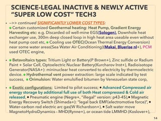 14
SCIENCE-ACCEPTED “FREE ENERGY”
7 AMBIENT EM WAVE HARVESTING
• —>>cont: FREE ENERGY TYPES; ■ Microcurrent Harvesters: ■4 RF wave Harvester:
There are wide range of RF scavenging methods available but technology is really
simple especially for non micro sized system(eg see below Crystal radio): Generally lab
recovery efﬁciency to electricity as of 2016 is at least 70%+ and some are reaching
unity level: "Full absorption" idea or 90+% recovery already at single Ghz range
frequency and continues up to Thz/FIR(Almoneef & Ramahi, Emr Karakaya, Fur Dincer
+),(but media level pseudoscientization of this claim occurs). Crystal radio set up(one
popular type is antenna coil and inductive tuning coil[no antenna is also possible],
speaker is usable without outside power) has wide band harvesting capability & many
home made large device can have much higher than micro device harvesting
capability.
• Some focus to increase power by Ultra-broadband EM induction or Piezo-
Electromagnetic or multiple vibration mode EM induction, etc(EnerBee+)
• HIGH VOLTAGE POWER LINE scavenging: Near ﬁeld high power line's EM ﬁeld ﬂux
directly or, Additionally generating vibration with interaction of device magnet with EM
ﬁeld to harvest extra energy from piezoelectric effect(Hosseinimehr & Tabesh+) etc, for
self powered electric current transmission monitoring purpose: mostly Wireless
Powerline Sensor(Sentient Energy IBOLT, USi Power Donut+), low power 3amp
working(Aclara Tollgrade LightHouse), or advanced monitoring(INCON GridSense Line
IQ, Lindsey Transmission Line Monitor+): This application is full mainstream use in some
regions/industry power monitoring segments while almost none in others. -->>cont:
 