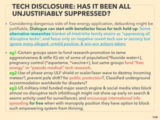 148
FREE ENERGY CHALLENGE: QUEST
TO MEET ACADEMIC PROTOCOL 4
• ➢ Free energy inventor has never been investigated ofﬁcially by modern
Western full scientiﬁc protocol. In turn declared to media: “In our entire history,
free energy validity has never been found“, "if we were every wrong, why so
many people believe us?", ”It’s a proven scientiﬁc consensus” 、
➢ Inﬂuencers can use system to create scientiﬁc reality by solely selected
convenient evidence(T Gold, Huyghe, McClenon+), Decisions made by use of
non-scientiﬁc/empirical paradigm(Schwinger, Kuhn+), Unprecedented
pseudoscience suddenly valid at geo-political events even if all experimental
evidence disproves(Ri Gage, Cr Roberts, Da Ganser, BK Partin, Nie Harrit, SE
Jones, Kev Ryan, Jud Wood, DR Grifﬁn, ADM Moorer, Dav Gapp, Chr Bollyn+)
• ➢ This is commonly observed, not exception, across science: Water, Monetary,
Gene, Consciousness, Human origin, Peak oil(Bakken formation+), Biotic only
hydrocarbon (p273), TopQuark, Big bang, Climate(p255-258), Biophoton,
Ancient ediﬁce/civilization, Archeology, Giants & Dwarfs, Medical (p241-250),
Advanced tech on Moon/Mars(Brandenburg, Carolotto, Van Flandern, M Bara, J
Escamilla, Ir Shapiro, Vasin, Chatelain+), History of tech-medicine-geopolitics +
 