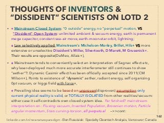162
THOUGHTS OF INVENTORS & “DISSIDENT”
SCIENTISTS - “FAR-OUT IDEA” SCALAR 2
• —>>cont. SCALAR wave 8.”Zero EM ﬁeld”:
Mainstream calls this "zero energy" since only scalar potential exists (magnitude, “voltage”)
& zero vector(direction,“current”), But energy do exists(or violates 1st law, AB-Effect), and
remains - propagates as POTENTIAL wave(Myr Evans, Ehrenberg, Vlaenderen, Eckardt,
Bischof, Leus, Monstein, Siday+), Also macroscopically measured(Caprez, Varma+), Vector
potential measured as biologically active(Trukhan, T Kawaguchi, Rampl, Ia Lyons+) 、
● These Pairs of EM waves occur at matter/medium/cavity, & create spontaneous
oscillations at multiple speciﬁc “scalar” frequencies(i.e. medium’s Characteristic Vibration/
Normal Mode/Phonon/Natural Resonance Frequencies/Harmonic Frequencies: usually
same for Mechanical Resonance(ie Longitudinal wave: Acoustic, Orbital+)、
or occurs at EM Resonance(ie Transversal wave: Optical, NMR, Schumann+), 、
...and they seem to relate directly to “free energy”(possibly by extraction of vacuum
energy?)(p79-81) & occur in integer multiples. This oscillation/vibration wave bounces
back & forth within medium to form non moving looking Standing Wave (Quasiparticle,
Phonon). Linked to sonication effects(p263),、
● This standing wave vibration is Scalar Resonance; a clear example when Scalar ﬁeld/wave
is operating/created, eg: pulsing Cavity resonator/Biﬁlar-ﬂat coil/Mobius-Caduceus strip+,
Doesn’t “travel in line but creates ﬁeld”, Time reversible, 5th ﬁeld, also same pattern as
DNA. Similar effects are commonly observed, experimented, and discussed for nano
device, semiconductors, & solar cell photonic excitation, Secondary Harmonic
Generation(SHG) etc at mainstream ->>continue
 