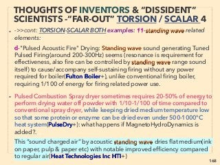 168
THOUGHTS OF INVENTORS & “DISSIDENT”
SCIENTISTS -“FAR-OUT” TORSION 1
• TORSION ﬁeld theory(space-time is curved but also twisted & creates torsion):
Weissenberg Effect hint, Naturally seen oscillation-spin-spiral in; Low-ﬁlled hose water
& Boundary layer ﬂow(D Rapoport+),Karman Vortex Street, Honey coil effect, spiral
Eddy current, Electrorotation, Quantum spin wave(as opposed to spin wave),
Gyromagnetic-Electrogyration effect, Faraday’s rotation, All interrelate from atom’s
angular momentum, to star/planet rotation - Coriolis/Rossby Effect- vortex- implosion-
carved spacetime - rapidly spinning black hole. Also Torsion ﬁeld effects are actually
conﬁrmed in variety of ways by full mainstream science in fragmented
compartmentalized manner(eg Electric Poling, Electric Field Induced Softening,
Dielectric Breakdown, Persistent Current effect, Nanoﬂuidics etc, while effects like Laser
Structuring is ofﬁcially limited to surface effect but defacto approving matter depth
alteration: eg Second Harmonic Generation of glass by Laser pulse(Jiyeon Choi+)、
TORSION Field effect generated by: 、
1-Spin Positioning/Polarization(Tam-Happer Effect) of particle-electron: any matter
generates, 、
2-Emotion boosted clear thoughts, i.e. “subjective in nature, with objective physical
basis”(Chernetsky, Thorns+) as weak ﬁeld, exceptions: Trivedi Effect, Bronnikov
Method, BengstonResearch, China state research + :、 —>> cont
 