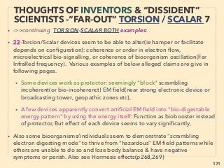 linkedin.com/in/newnatureparadigm - Ben Rusuisiak: Specialty Cleantech Analysis, Vancouver, Canada
171
THOUGHTS OF INVENTORS & “DISSIDENT”
SCIENTISTS -“FAR-OUT” TORSION 4
• -->> cont: TORSION ﬁeld effect by: 4-Antioxidant microbe mix: PFC:、
Residential meter usually doesn't reﬂect on lag/harmonics correcting effect but last
page's pseudoscientized devices actually seem to reduce net electricity use of many
devices. All effects in this "4" occurs with even Buried porous solid biochar(not glued
sawdust)(OrgaHexa, ..............................................................+), Same effect further by
super high pressure 3000°C 90day processed "carbon balls"(Ohki-Techno Carbon
Wave+), Prolonged speciﬁc frequency laser treated lattice structure metals re-emits
Torsion ﬁeld? to have same effects( +), Also can be produced by plasma
or electron-discharge directly to organism or indirectly in a closed room(Eij Maruko+)
(....................................... Фирма «ПЛАЗМАС», Yusing TBA-HT4+). This subtle
electron effect completely differs from High Power Electron Beam impact
ionization(see next page-6)
• Strong seed charging effect for prolonged growth without light & water(BTL Research:
Levengood & Talbott), Similar mechanics to alter DNA or revert back from GMO(FIOS-
Greenbox), currently most widely accepted yet remaining low key agricultural and
food industry application service by electron emitting method(JemSys jp+): For all of
above effects see p264-265- 5, eg A&B, there is also some link to Orgone(p265-266),
• 5-Angular momentum of rotating matter, vortex(V Kotelnikov+), -->cont:
Greentechno らいぞう,
• NaraTanka 奈良炭化工業, Iyashiro 炭素
アポロ Synm
 