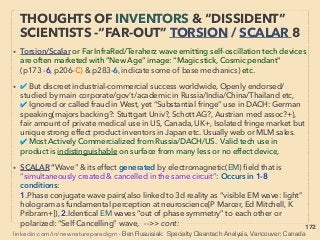 172
• -->> cont: TORSION ﬁeld effect generated by: :、
6- Fine Particle Bombardment, FPB(Super low temp Hardfacing like
Supersonic Very Fine Particle Shot Peening that “fuses” with surface) of UV
photocatalyst TiO2 on metal-ceramic enables improved combustion or bio
enhancement ﬁeld effect directly or via water passes through it(decomposes
water to Hydroxyl, yet overall antioxidant). This effect is similar to semi- science
legal accelerated High Current Electron Beam impact ionization that alters
some matter(eg surface solid matter altering to air molecule fusing etc).
• 7-Some geometry shapes; Pyramid (Parr, Krasnoholovets+), angle change
affects physical effects(Vit Groisman+): Many facilities in Russia, Numerous
mainstream Russian scientists see need for research(G Lozino-Lozinskiy+),
large scale pyramid is rare in West(Jim Onan[Gold Pyramid House] +), also US
military, infrared thermography shows anomalous temp. distribution.
• Other shapes: Flat triangle(S Iwasaki+, at right angle, delta wing vortex like
subtle power generated), Hexagon or cylinder tube(Grebennikov, S Nomura+),
Cone(Frings), Ring(Kar Wagner+), Golden ratio, Fibonacci sequence
(Shaktparonov+), Water placed on Flat Holofractal graphic or Flower of life
printed sheet(bioenhancing effect)->cont
THOUGHTS OF INVENTORS & “DISSIDENT”
SCIENTISTS -“FAR-OUT” TORSION 5
 