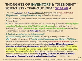 linkedin.com/in/newnatureparadigm - Ben Rusuisiak, Vancouver BC, Canada 176
THOUGHTS OF INVENTORS & “DISSIDENT”
SCIENTISTS -“FAR-OUT” TORSION 9
• -->> cont: TORSION ﬁeld effect generated by: 14:,
eg7 Water saturated soccer ball shape Fullerene-C60 makes surrounding water molecules
to be structured & function as “convenient” & strong antioxidant(neutralize radicals &
decompose toxins but when excessive to organism) even after boiling(GV Andrievsky, VN
Khvorostinka+), also C60 can fully contain molecular excitons, etc
• TORSION Field wave quality(available info in West often limited to Akimov/Shipov's, but
large # of academic researchers including likely largely classiﬁed less known
academics'(AF Ohatrin[Охатрин], Yur Mashoshin[Машошин]+) psychotronic & bio
effects(negative or positive depends on frequency/geometry), hydrocarbon
enhancement, underground super deep mineral or structure detection studies. There are
papers(10,000+) in Russia, Ukraine+, & recent in China, eg; 1-25:
1-Geometric element: ●i- Axial symmetry, ●ii-Best effect on porous matter; wood, brick
etc(Nasonov+), ●iii-Geometry/pyramid enhanced supercooled water production
capability as well as various consistent signiﬁcant medical & antibacterial effect directly
or by water stayed in the structure for prolonged time(V Uvarov+): existence of some
type of distinct "bioenhancing energetic ﬁeld"
• 2-Gravity element: ●i-Link to High Frequency Gravitational Wave(HFGW)?(Murad+):
Generated by pair of masses acted upon by equal & opposite force changes or sudden
move, double helix, & Detection involves “synchro resonance”, phase conjugation etc. -
>> continue
 