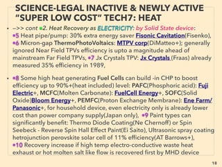 linkedin.com/in/newnatureparadigm - Ben Rusuisiak, Vancouver BC, Canada 18
SCIENCE-ACCEPTED “FREE ENERGY”
11 MAGNETOSTRICTIVE/ELECTROSTATIC
• —>>continued: FREE ENERGY TYPES; ■ Microcurrent Energy Harvesters:
• ■5# MagnetoStrictive Material(MsM) creates magnetic ﬁeld when changes its shape,
hence causes time varied magnetic ﬁeld with vibration, & this is picked up as electricity
by coil around it(Ferro Solutions Inc, Moritex Corporation, Shonan-metaltec), Epoxy
covered high impact useable generator(Tohoku Steel+), Batteryless wireless mouse by
thermoelectric harvesting combo(Seiko Instruments+)
• Galfenol based(alloy of iron and gallium) or Terfenol's latest version is order of
magnitude more efﬁcient vibration energy harvester(20-30% range as a result) than
conventional piezoelectric material & material lasts much longer due to no degradation
or becoming brittle due to piezo vibration(Tos Ueno+).
• Similar Ferroﬂuid based energy harvester is also deemed highly effective: while
effectively absorbing vibration,
• ■6 Electrostatic Induction from vibration: Generally power is produced by conversion of
oscillation to changed positioning or distance between electrodes: varying capacitance.
Some involve electret(dielectric material with semi permanent electron polarization
state). Can be very low cost with no magnets or piezo material(Omron - THHINK Wireless
Technologies - Konishiyasu+), Walking motion sensor by unique rotating generator by
use of electret(Hokuriku Electric Industry) -->>cont:
 