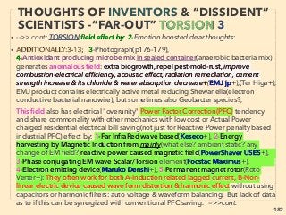linkedin.com/in/newnatureparadigm - Ben Rusuisiak, Vancouver BC, Canada 182
• ->>cont. Torsion ﬁeld wave quality:
• 7 "Copy & Imprint" element-Torsion ﬁeld emitting function of speciﬁc spin
frequency(Info Carrier of chemistry-physics in its absence) can be copied &
pasted like magnetization (one method is to place solenoid coil around
original target to digitally record its frequency, then re-emit it to target in
same set up in coherent EM ﬁeld exposure of the frequency to paste/
record), or others include ”Residual or ghost” effect: Change quality of mass
by “info carriers”; imprint onto medium’s molecule spin oscillation eg:
• ●i-Water only: A--”Alcohol” to get drank with no side effects(Kleinert+),
B-Tan lotion as a Drink:eg Osmosis Skincare(B Johnson), C-“Water based
DNA Polymerase” Chain Reaction- PCR(A Tedeschi+), D-“Medicine“:
Markov phytococktail, Infoceuticals: (Surochinski+), but also useable as
undetectable Sports Doping(Palyushev+), E- Replication of frequency to
“less structured” water from treating device with lattice structure that is
"oscillation memory etched" by prolonged laser pulse exposure: Merus
ring:(Kar Wagner, U Holst+), —>>cont
THOUGHTS OF INVENTORS & “DISSIDENT”
SCIENTISTS -“FAR-OUT” TORSION 15
 