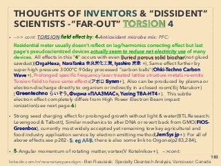 linkedin.com/in/newnatureparadigm - Ben Rusuisiak, Vancouver BC, Canada 183
• ->>cont. Torsion ﬁeld wave quality: 7 Copy & imprint element;
●ii-Matter;a-Copy medicinal effect to plain powder tablets(Dulnevym+)
b-Duplicate surrounding’s spin oscillation of organism thru ﬂuid (Aliyev+),
c-Enclosed water in solid container to trigger whole uniform resonance:
Compensatory Magnetic Oscillator(Fillip-Robin+)+, d-Copy or alter
crystallization of ﬂuid solutes, e-Mineral/ceramic/steel carries “fertilizer info” &
water to “multiply” it: Penergetic(Plocher+)+, f-Combustion/electrical
efﬁciency wave emitting ability to another matter,
• ●iii-Others;
α-“Haunted site” or Psychometry imprint,
β-Imprint effect can be pre-conditioned/amplified by *Schumann resonance
in background(+-7.8hz as base freq., ELF- Extremely Low Frequency EM
wave:),(Montagnier, G Vitiello+), Also it triggers “free energy extraction”(B
Bass, N Wootan+), NOTE: * is quasi Standing Wave resonance in a Massive
Cavity/waveguide covering entire Earth surface upto Ionosphere 80km+
above: Considering what small cavity does to rocket(p95,96) etc, It should
have large influence on earth & habitats, & It is to be influenced by planets in
solar system: -->> continue
THOUGHTS OF INVENTORS & “DISSIDENT”
SCIENTISTS -“FAR-OUT” TORSION 16
 