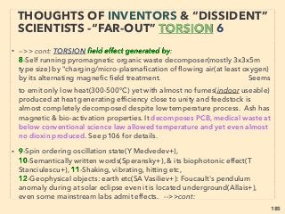 185
THOUGHTS OF INVENTORS & “DISSIDENT”
SCIENTISTS -“FAR-OUT” TORSION 18
• ->>cont. Torsion ﬁeld wave quality: 7 Copy & iowanprint element; ●iii-
Others; β-Imprint & Schumann resonance:、
ii -Directly enhance/alter brain & bio-functioning of animals/human,
Strong phase coherence with cerebral activities at 3-30hz
range(Koenig, Sidrov, Persinger, Robescu, GJF MacDonald, R McCraty
+/ also NASA+), hence “people-influencing” type option exists. And
this option seems to have been exercized by Soviet against West in
1970s/80s(Igo Smirnov, Puharich +) 、
Also not Torsion but similar brain insert operated various functions are
claimed, Some are partially mainstream approved: ■Brain wave based
mind reading or via computer only communication/computer brain
interface(Tos Yamazaki, Kai Miller, Al Cowen+), Personal identification
to replace finger print by "brain print"?(Sar Laszlo+) 、
■Transcranial direct current stimulation(tDCS) use for knowledge
uploading to brain(Mat Phillips+), ■Mind-Controlled Prosthetic
Arm(Nat Crone+)
 