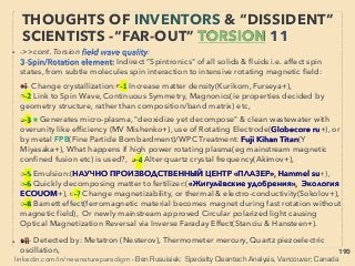 linkedin.com/in/newnatureparadigm - Ben Rusuisiak, Vancouver BC, Canada 190
• -->> cont: Torsion vs Thz DIFFERENCE:
G- Characteristic Thz imprinting processes:
●i-Use water as medium(K Hatanaka, K Masumoto+) to copy high FIR/Thz emitting
mineral/herb to solid matter by: mixing mineral/herb & would-be-wave-emitting-
device-material in same pressurized container with water in it as "recording medium”:
• eg Sub/SuperCritical water type pressured and high temperature situation,
simultaneously or immediately followed by exposure to Constant Electric ﬁeld-EM
wave(mostly in UV, Microwave, FIR, Thz, ELF/ULF range or light frequency- or also
their short pulse exposure), Distillation & condensation, Accentuated sudden
change of conditions, Repetition of process over and over.
• ●ii-But sometimes mere soaking/coating matter with "oscillating water" under
ambient pressure & temperature also seems to do the temporary job,
• ●iii-Can get same effect by simply coating nano particles of certain Thz/FIR emitting
minerals like titan without above imprinting process, done by semi-nano-shot
peening to fuse with substrate matter(Y Hirata+),
●iv-Thz methods seem to make matters bioactive more effectively than Torsion:
Plastic, Fabric, Rubber, Paint, Feather, Micro crystals, For details see report[Four level
of Low Cost..] and look up "Phase Catalyst Water" -->> cont:
INVENTORS & “DISSIDENT” SCIENTISTS
“FAR-OUT IDEA” - TORSION & THZ 5
 
