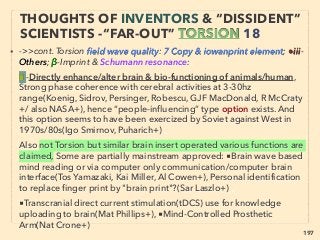 linkedin.com/in/newnatureparadigm - Ben Rusuisiak, Vancouver BC, Canada 197
• ■1: ORME/ORMUS invention(Dav Hudson): Some std scientiﬁc protocol based
experiments seem to exists but practically no ofﬁcially published paper in direct
relation(Puthoff?, J Milewski+), claimed to be unidentiﬁable inert matter by leading
universities'/labs' Elemental Analysis by conventional Arc/Spark Optical Emission
Spectrometers (burning lasts 15-20sec), or other varied results show mix of silica +
calcium, bentonite(in itself has some bioenhancing claims) type or often other
elements like precious metals.
• Measured by unconventional Soviet method of customized 300sec types & after
70seconds it shows to contain Palladium(Pd), Platinum(Pt), Rhodium(Rh),
Ruthenium(Ru), Iridium(Ir), Osmium(Os). Conventionally only identiﬁable as
"errors": inert mater with mass/weight/chemical element seem to change by time/
magnetic ﬁeld etc at same temperature/pressure. Due to fundamentally different
quality it is not even usual well coordinated mainstream debunking target or no
clear trace of classiﬁed research found etc、
Many ORMUS related claims have few replications even by inventors, but at least
unconventional & pseudoscientiﬁc low cost methods of producing non-metal like
powder from conventional metal is replicated frequently, some by commercial
producers though methods are not disclosed 、
EVEN MORE “FAR-OUT” ORMUS -2
"RE"-DISCOVERY & IDENTIFICATION
 