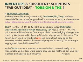 linkedin.com/in/newnatureparadigm - Ben Rusuisiak, Vancouver BC, Canada 198
• ■2: ORMUS Material characteristic claims:
i -Rapid matter evaporation effect, or "becomes EM(light frequency) wave or
particle" under direct sun light and certain EM wave irradiation(some call it
weight/density changing, or even claim “dematerializing”), Also conventional
matter in contact with ORMUS also might have levitation effect. There are
fundamentally different types of anomalous EM properties found by lab tests
(Pat Bailey+), Higher concentration in fresh volcanic ash, salt water, some soil+、
ii-Evaporation might start with levitation effect(ie superconducting?)(D Nance+),
or can be "explosive vanishment with ﬂash of light" when dry. Some rapid
effects accompany gamma ray emission(Dav Hudson+), low temp ﬁssion? 、
iii-White powder, oily form and might be different state of metal(including heavy
metal - yet bioenhancing)(Ma Pitkanen+) Product might be mineral mixed in
with conventional material(powder of silica, calcium carbonate+)(Bar Carter+),、
iv-Bioactivation effect on plants/animals when ingested(And Noack+),
frequently much more than majority of other pseudoscientized effects of
10-20% improvement level(magnetic water, Far Infrared wave irradiation etc),
close to likes of Sonic Bloom types(p263). Quantum coherence type effect
biologically & electrically: Quasiparticle, Superconductive -->>cont:
EVEN MORE “FAR-OUT” ORMUS -3
LEVITATING WHITE POWDER?
 