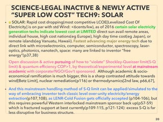 20
SCIENCE-ACCEPTED “FREE ENERGY”
13 TRIBO TENG II COMMERCIALIZATION
• —>>cont: FREE ENERGY TYPES; ■ Micro Harvesters: ■7 TriboElectric (TENG):
Initially there was a major technical challenge: power could not be used as is for
micro device since power is generated as AC(alternative current) and intermittent,
hence required a battery/capacitor. But due to TENG's high voltage with low
amp(i.e. high impedance), there was problem to connect effectively with
capacitor(low impedance, hence lose most of power without storing).
• This impedance mismatch problem was solved by two capacitor system to run micro
device from non linear motions like intermittent human tapping, also deployed with
other tribo mechanics: Hybridizing with EM induction or piezo polymer etc(纳⽶新能
源有限公司+), 30x30cm walk-on people trafﬁc pad that costs $20, generates up to
10W by each step(Touchlight Innovations: Swa Pujari), Shifting business focus into
tribo from piezo type product line(北京微能高芯科技有限公司 +),
Wide range of tribo mechanics & functions has been successful at least
experimentally: Water inside pencil size TENG for human motion type non-linear
stimulation(Dong Sung Kim et al), Enclosed vibration harvester functionable under
water or in snow, Cylindrical rotating types, Transparent version to generate power
from rain drops to complement solar cell to maintain electricity generatin during rain
day & night(Li Zheng et al). Some organizations focus on trying out new applications
in commercialized environment including low maintenance air ﬁlter(Beijing Institute
of Nanoenergy & Nanosystems: Zhong Lin Wang - 王中林). -->>cont:
 
