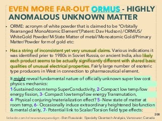 linkedin.com/in/newnatureparadigm - Ben Rusuisiak, Vancouver BC, Canada 208
EVEN MORE “FAR-OUT” ORMUS -13
PRODUCTION METHODS
• Some of accumulation/production methods of ORMUS/like material or
GOLD from it(also p270):
■A- Magnetic repulsion & vortex form water to trap ORMUS from spring
or ocean water(Miracule Water, CherokeeGold+), much less/no yield
from processed salt/pure water、
■B- Chemical process of Metal by H2O2/HCl, or of Sea water by raising
pH upto 10.75 with NaOH etc,、
■C- Continuous heating of certain soil or organic/non organic matter,
■D- Condensing from air/ﬂue gas and subsequently Gold(Дашкова
Анастасия Викторовна/Амурский научный центр Дальневосточного
отделения Российской академии наук - AV Dashkova/Russian
Academy of Science Far Eastern Branch+)、
■E- ORMUS related Silica/Glass + Microwave based disruptive orders of
magnitude lower cost "pseudoscientific" Gold production method(Mar
Burger, J Milewski+), some attempted commercialization(Blue Eagle
Alchemy+) then quickly retract,(Other "pseudo alchemy": p269-271)
 
