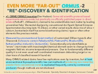 linkedin.com/in/newnatureparadigm - Ben Rusuisiak, Vancouver BC, Canada 209
EVEN MORE “FAR-OUT” ORMUS -14
OTHER MATERIAL LIKELY RELATED
• -->> cont: Some of accumulation/production methods of ORMUS/like
material or GOLD from it:、
■F- Relation? i-Electrolysis use: 🔹Metal slurry & white powder
accompanied with ball lightning by Plasma torch of distilled water
with resonance or mobius-ﬁgure8 strip(Vachaev, Egorov, Pavlova),
Water might become visibly viscous after prolonged mobius strip
circulation with extraordinary bioactivation effect(Shi Seike+),、
🔹By DC Electrolyzer: HydroPlasma: Revitalized Biogenic(Vik
Inushin),🔹GANS: GAs in Nano Solid State - most similar to ORMUS in
this "F" category, also they emphasize mental "attitude" during
production(M Keshe: seems valid but several contradictory &
inconsistent claims),、
🔹HHO fuel cell white deposits partially not conventionally
identiﬁable?, or Accidental but frequent production of "mysterious
white powder" by AC Electrolyzer (Kangen.co.jp: Hid Hayakawa),
-->>cont:、
 