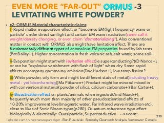 linkedin.com/in/newnatureparadigm - Ben Rusuisiak, Vancouver BC, Canada 210
• -->> cont: Some of accumulation/production methods of ORMUS/
like material or GOLD from it: ■F- Relation?:
• ii-Nano gold: Fairly common mainstream academic/industrial
production of colloidal gold or gold nanoparticles seem to
demonstrate similar effect as ORMUS/"Monoatomic Gold" on
biofunctioning, DNA, & electrical effects,
• At current undeveloped stage ORMUS is sometimes recommended
to self produce for own consumption since there is no std method to
conﬁrm if ﬁnal product is genuine: ■Generally not possible to strictly
differentiate from other matters/minerals/metals in powder form,
■Observing production method is critical identiﬁcation method as
product itself is supposed to change its quality, ■ Unknown mental
state and intent of producer when collected(some prominent
researchers-producers seriously think mind affects product
effectiveness by experience) ■Establishing producers' association
EVEN MORE “FAR-OUT” ORMUS -15
OTHER MATERIAL LIKELY RELATED
 