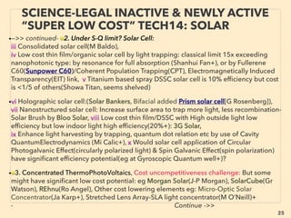 25
SCIENCE-ACCEPTED “FREE ENERGY”
19 REVERSE ELECTROWETTING II
• —>>cont: FREE ENERGY TYPES; ■ Micro Harvesters: ■9# Reverse Electrowetting harvester:
• This effect is listed in micro power segment here to indicate common elements with
TriboElectricity process, but REWOD research is currently more focused for high density
power production with large input(e.g. human kinetic power) for more of ﬂashlight or higher
power use level(e.g. 10w produced with battery set per shoe for human walking). Far more
efﬁcient than conventional piezoelectricity, Most efﬁcient energy harvesting method at this
time for human steps or car trafﬁc type power generation(along with tribo effect TENG
device).
• New mechanics are invented with recent mainstream backing: Use of Atomic Layer
Deposition(ALD), Capillary Microﬂuidic device achieves 65% electric generation
efﬁciency(Jak Kedzierski et al), Bubbler type(Instep Nanopower: Krupenkin & Taylor et al),
Coating surface ﬁlm with Al2O3 to increase capacitance etc.
• PERPETUAL MICROSEISM/MICROBAROM HARVESTING: in very high density(Tsung-Hsing
Hsu+). Another "science legal free energy" capability, but this harvests sub 1hz level super
slow oscillation as energy(takes more than 1 second per cycle: earth hum, weather or ocean
wave triggered "perpetual tremor"). Tribo TENG has similar capability. Much lower
density(efﬁciency) harvesting is possible with piezo etc. Naturally not ofﬁcially pursued given
high economical disruptiveness along with industrial electricity harvester from 1-Casimir
force, 2-Room temp thermal ionic movement only, 3-Earth Magnetic Field - Schumann
resonance, or 4-Tall antenna based voltage gradient tether. But now 5-FIR/THZ frequency
thermal radiation is in process of commercialization by mainstream embracement! (p50)
 