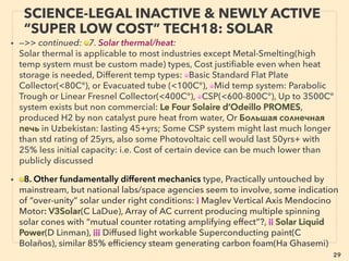 29
SCIENCE-ACCEPTED “FREE ENERGY”
22 SOLAR POND, CHIMNEY, EMULSION
• —>>cont: FREE ENERGY TYPES;
• ■ Solar Chimney: Initial high cost, mainstream selectively quoting high
LCOE(Levelized Cost Of Electricity), less electricity produced at night, many side
beneﬁts: Hyperion Energy, Enviromission+, Claims of more efﬁcient, far less land
use versions from pilot tests,
■ Salinity Gradient Solar Pond: Ormat+, suitable only with low cost land near salt
water, tech & maintenance unstandardized,
• ■ WATER MIXTURE TYPES: ■ a Water-Oil emulsion fuel: Massive gap in fuel saving
ability, also depends on type of boiler/engine used for: 1-25%(beyond this % is
"science illegal":see p130-132), Cuts emission(PM 10-80%, NOx/SOx 10-50%),
There is signiﬁcance as one of few ofﬁcial mainstream instantly large scale useable
"partial free energy tech" & commercialization exist world wide but remains low
key in most nations: rarely referred even by cleantech media, minimum public
funding for research in West. 、
Groups of Western Mainstream (WM) business establishment promoted Emulsion
Fuel under "excuse" of emission decrease(with no reference to fuel saving) in
2001-2003. Some are still offered(Lubrizol PuriNOx, Pirelli Gecam, Total Aquazole
+), while others withdrew(Shell, BP, Chevron)
 