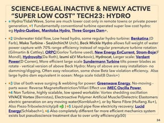 linkedin.com/in/newnatureparadigm - Ben Rusuisiak: Specialty Cleantech Analysis, Vancouver, Canada
34
• SIGNIFICANTLY LOWER COST TYPES: i.e. beyond grid parity if commercialized as
electricity generation, often same treatment as ”free energy”(p79-106); many stopped
researches, stay microscale, suddenly retracted without explanation, some suspected
internal only corporate use, Selective, under-exaggerated, outdated data for efﬁciency
& cost performance in mainstream reporting contradicts manufacturer or academic/
ﬁeld-lab data(particularly in fast advancing tech like Wind/Ocean energy or
semiconductor related Solar cell & solid state devices as well as MEMS, etc, But again
now emerging commercialized exceptions,
■ Non UV H2 Photolysis from water by Sn3O4(H Abe+), many other “artiﬁcial
photosynthesis”s,
• ■ 50-200%+ increased efﬁciency engines(Myers, Ogle,Covey, Pogue, Castellini, Brandt,
La Force, Hatton, Caggiano, Belland, Purushottam Pipaliya, Holland, Ch Brown, Fish+) by
cam timing, spark plug, carburetor+), Speciﬁc angled screen in carburetor
“accidentally” improved 50% mileage in 1960s(Ford), but model was soon “recalled to
correct it back” to factory spec(Pantone+). Pneumatic engine(“science illegal” version,
p91-94): Peugeot 208 Hybrid Air(40km/litre, 94mpg), Tata & MDI-lu(Negre), both being
shelved, Some non electric Japanese cars mostly sold only in Japan(35km+/l),
Volkswagen XL1(100km/l, 250 test units only) & discontinued Lupo(35km/l). In1920s
mainstream predicted 80mpg norm with test cars performing 100mpg+(Byr Wine, Al
Wallace, Bru McBurney+), Now available 95% efﬁcient Shinsei Electrostatic Motor,
SCIENCE-ACCEPTED “LOWEST COST” TECH
(PAST GRID PARITY) 1: EFFICIENT ENGINE
 